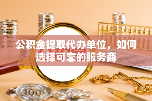 义县公积金提取代办单位，如何选择可靠的服务商