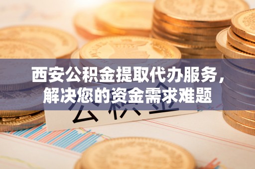 义县西安公积金提取代办服务，解决您的资金需求难题
