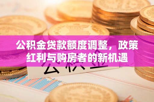 义县公积金贷款额度调整，政策红利与购房者的新机遇